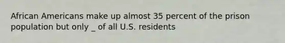 African Americans make up almost 35 percent of the prison population but only _ of all U.S. residents