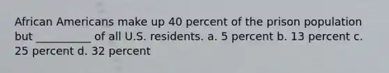 African Americans make up 40 percent of the prison population but __________ of all U.S. residents. a. 5 percent b. 13 percent c. 25 percent d. 32 percent