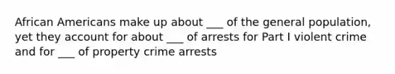 African Americans make up about ___ of the general population, yet they account for about ___ of arrests for Part I violent crime and for ___ of property crime arrests