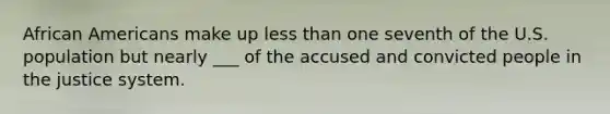 African Americans make up less than one seventh of the U.S. population but nearly ___ of the accused and convicted people in the justice system.