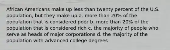 African Americans make up less than twenty percent of the U.S. population, but they make up a. more than 20% of the population that is considered poor b. more than 20% of the population that is considered rich c. the majority of people who serve as heads of major corporations d. the majority of the population with advanced college degrees