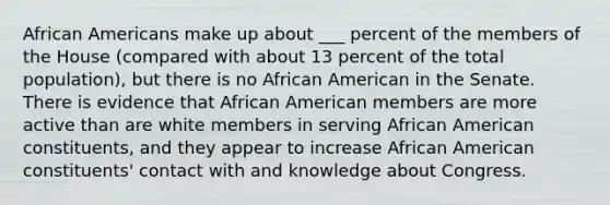 African Americans make up about ___ percent of the members of the House (compared with about 13 percent of the total population), but there is no African American in the Senate. There is evidence that African American members are more active than are white members in serving African American constituents, and they appear to increase African American constituents' contact with and knowledge about Congress.