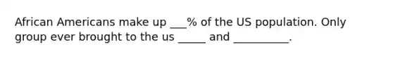 African Americans make up ___% of the US population. Only group ever brought to the us _____ and __________.