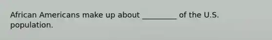 African Americans make up about _________ of the U.S. population.