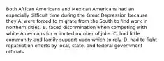 Both African Americans and Mexican Americans had an especially difficult time during the Great Depression because they A. were forced to migrate from the South to find work in northern cities. B. faced discrimination when competing with white Americans for a limited number of jobs. C. had little community and family support upon which to rely. D. had to fight repatriation efforts by local, state, and federal government officials.