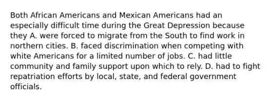 Both African Americans and Mexican Americans had an especially difficult time during the Great Depression because they A. were forced to migrate from the South to find work in northern cities. B. faced discrimination when competing with white Americans for a limited number of jobs. C. had little community and family support upon which to rely. D. had to fight repatriation efforts by local, state, and federal government officials.