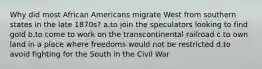 Why did most African Americans migrate West from southern states in the late 1870s? a.to join the speculators looking to find gold b.to come to work on the transcontinental railroad c.to own land in a place where freedoms would not be restricted d.to avoid fighting for the South in the Civil War