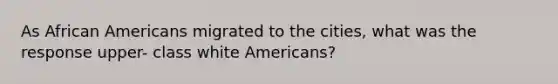 As African Americans migrated to the cities, what was the response upper- class white Americans?