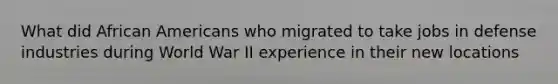 What did African Americans who migrated to take jobs in defense industries during World War II experience in their new locations