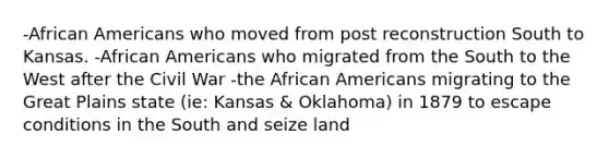 -African Americans who moved from post reconstruction South to Kansas. -African Americans who migrated from the South to the West after the Civil War -the African Americans migrating to the Great Plains state (ie: Kansas & Oklahoma) in 1879 to escape conditions in the South and seize land