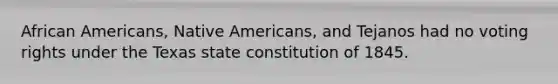 African Americans, Native Americans, and Tejanos had no voting rights under the Texas state constitution of 1845.