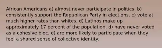 African Americans a) almost never participate in politics. b) consistently support the Republican Party in elections. c) vote at much higher rates than whites. d) Latinos make up approximately 17 percent of the population. d) have never voted as a cohesive bloc. e) are more likely to participate when they feel a shared sense of collective identity.