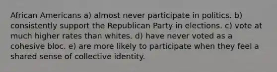 African Americans a) almost never participate in politics. b) consistently support the Republican Party in elections. c) vote at much higher rates than whites. d) have never voted as a cohesive bloc. e) are more likely to participate when they feel a shared sense of collective identity.