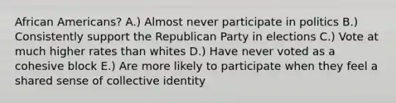 African Americans? A.) Almost never participate in politics B.) Consistently support the Republican Party in elections C.) Vote at much higher rates than whites D.) Have never voted as a cohesive block E.) Are more likely to participate when they feel a shared sense of collective identity