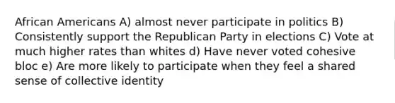 African Americans A) almost never participate in politics B) Consistently support the Republican Party in elections C) Vote at much higher rates than whites d) Have never voted cohesive bloc e) Are more likely to participate when they feel a shared sense of collective identity