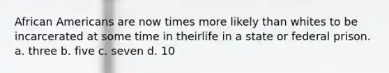 <a href='https://www.questionai.com/knowledge/kktT1tbvGH-african-americans' class='anchor-knowledge'>african americans</a> are now times more likely than whites to be incarcerated at some time in theirlife in a state or federal prison. a. three b. five c. seven d. 10