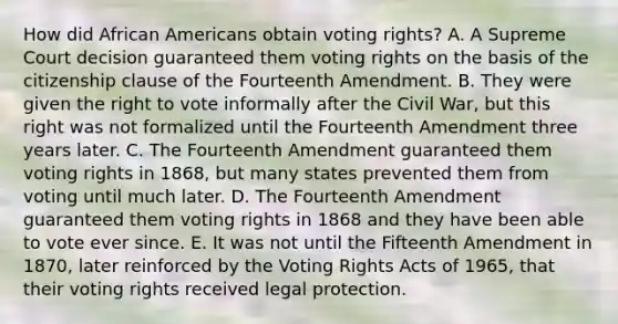 How did African Americans obtain voting rights? A. A Supreme Court decision guaranteed them voting rights on the basis of the citizenship clause of the Fourteenth Amendment. B. They were given the right to vote informally after the Civil War, but this right was not formalized until the Fourteenth Amendment three years later. C. The Fourteenth Amendment guaranteed them voting rights in 1868, but many states prevented them from voting until much later. D. The Fourteenth Amendment guaranteed them voting rights in 1868 and they have been able to vote ever since. E. It was not until the Fifteenth Amendment in 1870, later reinforced by the Voting Rights Acts of 1965, that their voting rights received legal protection.