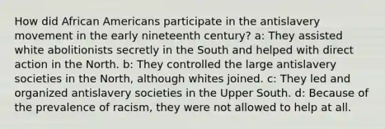 How did African Americans participate in the antislavery movement in the early nineteenth century? a: They assisted white abolitionists secretly in the South and helped with direct action in the North. b: They controlled the large antislavery societies in the North, although whites joined. c: They led and organized antislavery societies in the Upper South. d: Because of the prevalence of racism, they were not allowed to help at all.