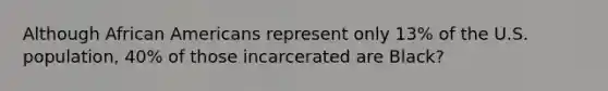 Although African Americans represent only 13% of the U.S. population, 40% of those incarcerated are Black?