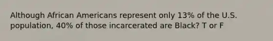 Although African Americans represent only 13% of the U.S. population, 40% of those incarcerated are Black? T or F