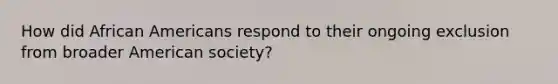 How did African Americans respond to their ongoing exclusion from broader American society?