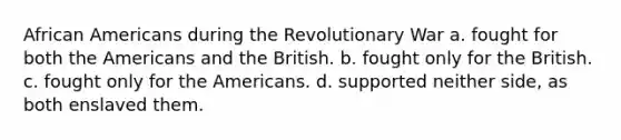 African Americans during the Revolutionary War a. fought for both the Americans and the British. b. fought only for the British. c. fought only for the Americans. d. supported neither side, as both enslaved them.