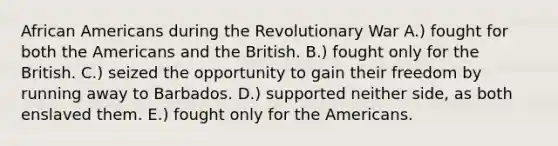 African Americans during the Revolutionary War A.) fought for both the Americans and the British. B.) fought only for the British. C.) seized the opportunity to gain their freedom by running away to Barbados. D.) supported neither side, as both enslaved them. E.) fought only for the Americans.