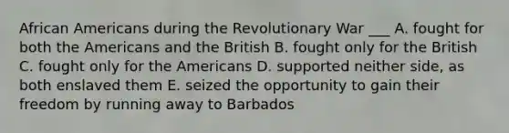 African Americans during the Revolutionary War ___ A. fought for both the Americans and the British B. fought only for the British C. fought only for the Americans D. supported neither side, as both enslaved them E. seized the opportunity to gain their freedom by running away to Barbados