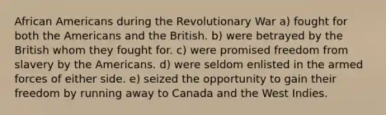 African Americans during the Revolutionary War a) fought for both the Americans and the British. b) were betrayed by the British whom they fought for. c) were promised freedom from slavery by the Americans. d) were seldom enlisted in the armed forces of either side. e) seized the opportunity to gain their freedom by running away to Canada and the West Indies.