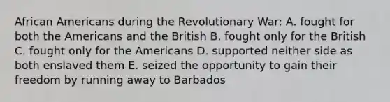 African Americans during the Revolutionary War: A. fought for both the Americans and the British B. fought only for the British C. fought only for the Americans D. supported neither side as both enslaved them E. seized the opportunity to gain their freedom by running away to Barbados