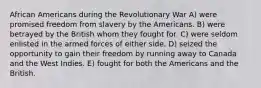 African Americans during the Revolutionary War A) were promised freedom from slavery by the Americans. B) were betrayed by the British whom they fought for. C) were seldom enlisted in the armed forces of either side. D) seized the opportunity to gain their freedom by running away to Canada and the West Indies. E) fought for both the Americans and the British.