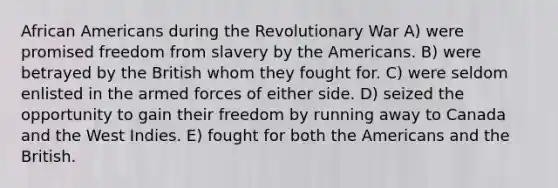 African Americans during the Revolutionary War A) were promised freedom from slavery by the Americans. B) were betrayed by the British whom they fought for. C) were seldom enlisted in the armed forces of either side. D) seized the opportunity to gain their freedom by running away to Canada and the West Indies. E) fought for both the Americans and the British.