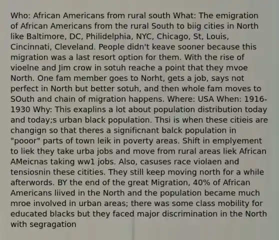 Who: African Americans from rural south What: The emigration of African Americans from the rural South to biig cities in North like Baltimore, DC, Philidelphia, NYC, Chicago, St, Louis, Cincinnati, Cleveland. People didn't keave sooner because this migration was a last resort option for them. With the rise of vioelne and Jim crow in sotuh reache a point that they mvoe North. One fam member goes to Norht, gets a job, says not perfect in North but better sotuh, and then whole fam moves to SOuth and chain of migration happens. Where: USA When: 1916-1930 Why: This exaplins a lot about population distribution today and today;s urban black population. Thsi is when these citieis are changign so that theres a significnant balck population in "pooor" parts of town leik in poverty areas. Shift in emplyement to liek they take urba jobs and move from rural areas liek African AMeicnas taking ww1 jobs. Also, casuses race violaen and tensiosnin these citities. They still keep moving north for a while afterwords. BY the end of the great Migration, 40% of African Americans liived in the North and the population became much mroe involved in urban areas; there was some class mobility for educated blacks but they faced major discrimination in the North with segragation