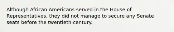 Although African Americans served in the House of Representatives, they did not manage to secure any Senate seats before the twentieth century.