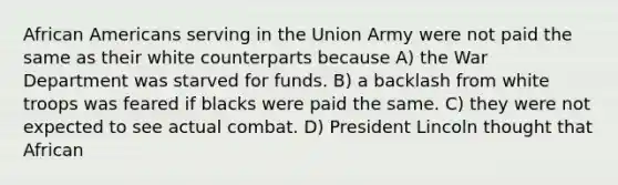 African Americans serving in the Union Army were not paid the same as their white counterparts because A) the War Department was starved for funds. B) a backlash from white troops was feared if blacks were paid the same. C) they were not expected to see actual combat. D) President Lincoln thought that African