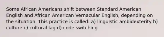 Some African Americans shift between Standard American English and African American Vernacular English, depending on the situation. This practice is called: a) linguistic ambidexterity b) culture c) cultural lag d) code switching