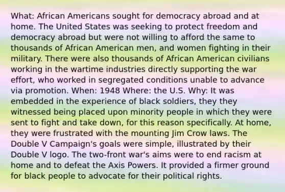 What: African Americans sought for democracy abroad and at home. The United States was seeking to protect freedom and democracy abroad but were not willing to afford the same to thousands of African American men, and women fighting in their military. There were also thousands of African American civilians working in the wartime industries directly supporting the war effort, who worked in segregated conditions unable to advance via promotion. When: 1948 Where: the U.S. Why: It was embedded in the experience of black soldiers, they they witnessed being placed upon minority people in which they were sent to fight and take down, for this reason specifically. At home, they were frustrated with the mounting Jim Crow laws. The Double V Campaign's goals were simple, illustrated by their Double V logo. The two-front war's aims were to end racism at home and to defeat the Axis Powers. It provided a firmer ground for black people to advocate for their political rights.