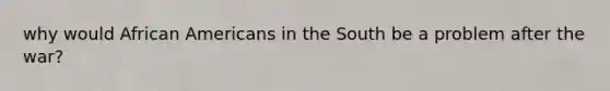 why would African Americans in the South be a problem after the war?