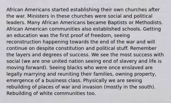 <a href='https://www.questionai.com/knowledge/kktT1tbvGH-african-americans' class='anchor-knowledge'>african americans</a> started establishing their own churches after the war. Ministers in these churches were social and political leaders. Many African Americans became Baptists or Methodists. African American communities also established schools. Getting an education was the first proof of freedom, seeing reconstruction happening towards the end of the war and will continue on despite constitution and political stuff. Remember the layers and degrees of success. We see the most success with social (we are one united nation seeing end of slavery and life is moving forward). Seeing blacks who were once enslaved are legally marrying and reuniting their families, owning property, emergence of a business class. Physically we are seeing rebuilding of places of war and invasion (mostly in the south). Rebuilding of white communities too.