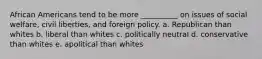 African Americans tend to be more __________ on issues of social welfare, civil liberties, and foreign policy. a. Republican than whites b. liberal than whites c. politically neutral d. conservative than whites e. apolitical than whites