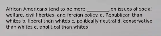 African Americans tend to be more __________ on issues of social welfare, civil liberties, and foreign policy. a. Republican than whites b. liberal than whites c. politically neutral d. conservative than whites e. apolitical than whites