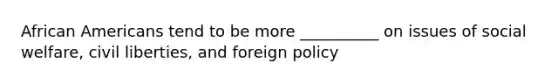 African Americans tend to be more __________ on issues of social welfare, civil liberties, and foreign policy