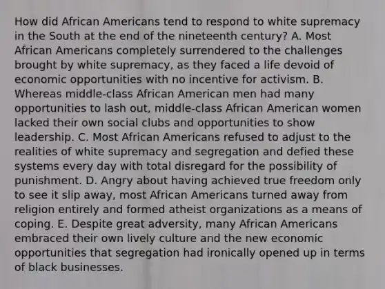 How did <a href='https://www.questionai.com/knowledge/kktT1tbvGH-african-americans' class='anchor-knowledge'>african americans</a> tend to respond to white supremacy in the South at the end of the nineteenth century? A. Most African Americans completely surrendered to the challenges brought by white supremacy, as they faced a life devoid of economic opportunities with no incentive for activism. B. Whereas middle-class African American men had many opportunities to lash out, middle-class African American women lacked their own social clubs and opportunities to show leadership. C. Most African Americans refused to adjust to the realities of white supremacy and segregation and defied these systems every day with total disregard for the possibility of punishment. D. Angry about having achieved true freedom only to see it slip away, most African Americans turned away from religion entirely and formed atheist organizations as a means of coping. E. Despite great adversity, many African Americans embraced their own lively culture and the new economic opportunities that segregation had ironically opened up in terms of black businesses.