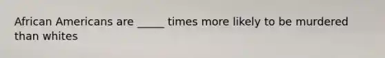 African Americans are _____ times more likely to be murdered than whites