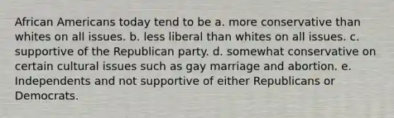 African Americans today tend to be a. more conservative than whites on all issues. b. less liberal than whites on all issues. c. supportive of the Republican party. d. somewhat conservative on certain cultural issues such as gay marriage and abortion. e. Independents and not supportive of either Republicans or Democrats.