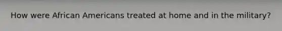 How were African Americans treated at home and in the military?