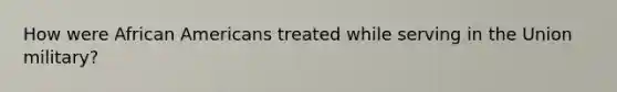 How were African Americans treated while serving in the Union military?