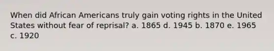 When did <a href='https://www.questionai.com/knowledge/kktT1tbvGH-african-americans' class='anchor-knowledge'>african americans</a> truly gain voting rights in the United States without fear of reprisal? a. 1865 d. 1945 b. 1870 e. 1965 c. 1920