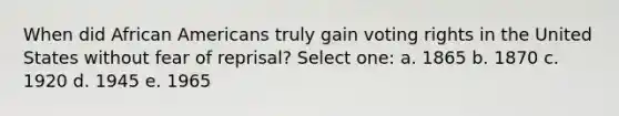 When did African Americans truly gain voting rights in the United States without fear of reprisal? Select one: a. 1865 b. 1870 c. 1920 d. 1945 e. 1965