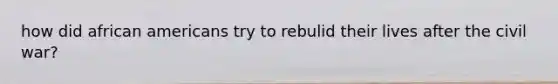 how did african americans try to rebulid their lives after the civil war?